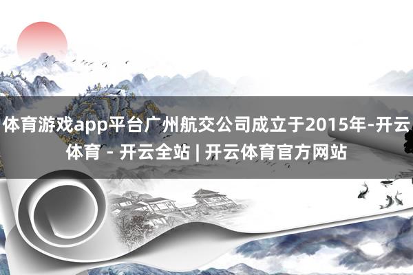 体育游戏app平台广州航交公司成立于2015年-开云体育 - 开云全站 | 开云体育官方网站