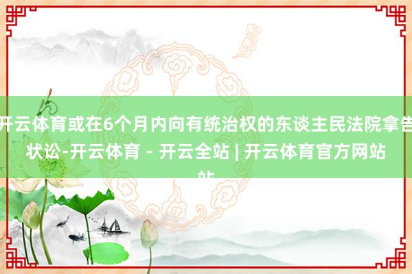 开云体育或在6个月内向有统治权的东谈主民法院拿告状讼-开云体育 - 开云全站 | 开云体育官方网站
