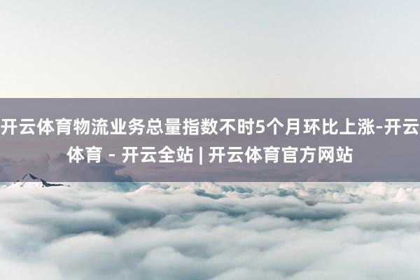 开云体育物流业务总量指数不时5个月环比上涨-开云体育 - 开云全站 | 开云体育官方网站