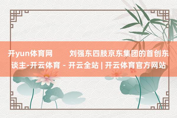 开yun体育网 刘强东四肢京东集团的首创东谈主-开云体育 - 开云全站 | 开云体育官方网站