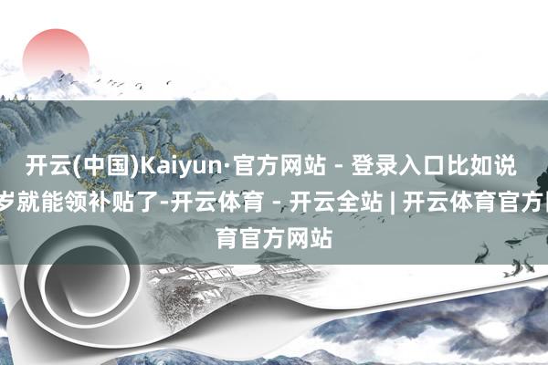 开云(中国)Kaiyun·官方网站 - 登录入口比如说 65 岁就能领补贴了-开云体育 - 开云全站 | 开云体育官方网站