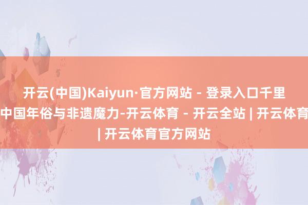 开云(中国)Kaiyun·官方网站 - 登录入口千里浸式体验中国年俗与非遗魔力-开云体育 - 开云全站 | 开云体育官方网站