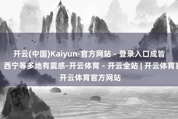 开云(中国)Kaiyun·官方网站 - 登录入口成皆、兰州、西宁等多地有震感-开云体育 - 开云全站 | 开云体育官方网站