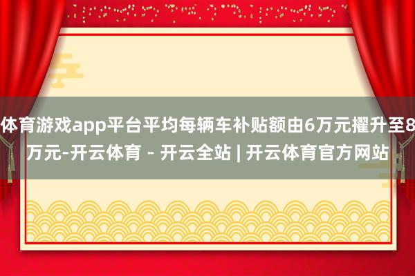 体育游戏app平台平均每辆车补贴额由6万元擢升至8万元-开云体育 - 开云全站 | 开云体育官方网站