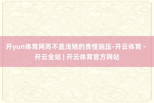 开yun体育网而不是浅陋的责怪施压-开云体育 - 开云全站 | 开云体育官方网站