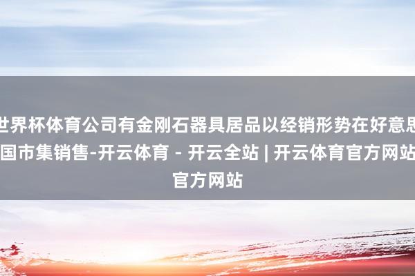 世界杯体育公司有金刚石器具居品以经销形势在好意思国市集销售-开云体育 - 开云全站 | 开云体育官方网站