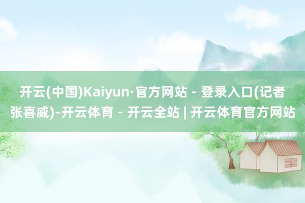 开云(中国)Kaiyun·官方网站 - 登录入口　　(记者张喜威)-开云体育 - 开云全站 | 开云体育官方网站