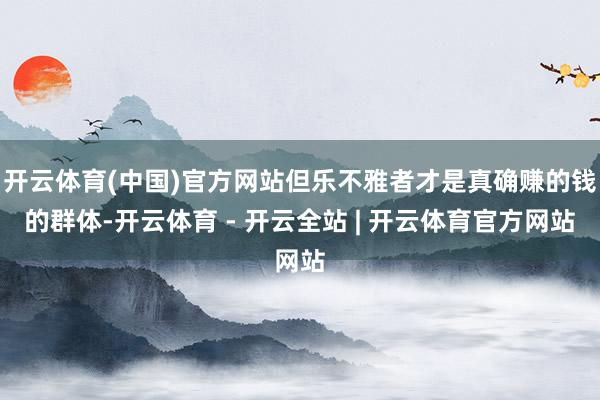 开云体育(中国)官方网站但乐不雅者才是真确赚的钱的群体-开云体育 - 开云全站 | 开云体育官方网站