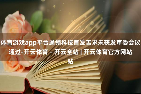 体育游戏app平台通领科技首发苦求未获发审委会议通过-开云体育 - 开云全站 | 开云体育官方网站