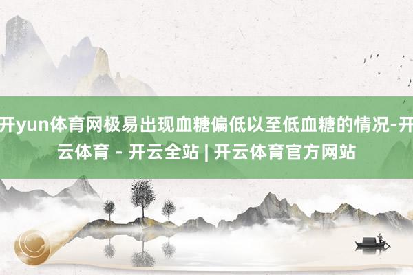开yun体育网极易出现血糖偏低以至低血糖的情况-开云体育 - 开云全站 | 开云体育官方网站