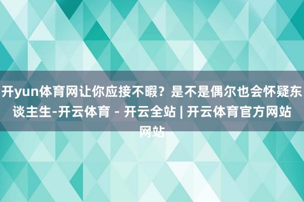 开yun体育网让你应接不暇？是不是偶尔也会怀疑东谈主生-开云体育 - 开云全站 | 开云体育官方网站