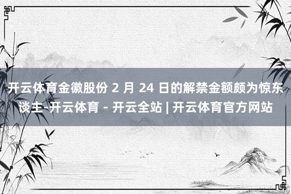 开云体育金徽股份 2 月 24 日的解禁金额颇为惊东谈主-开云体育 - 开云全站 | 开云体育官方网站