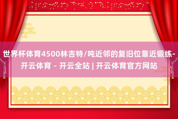 世界杯体育4500林吉特/吨近邻的复旧位靠近锻练-开云体育 - 开云全站 | 开云体育官方网站