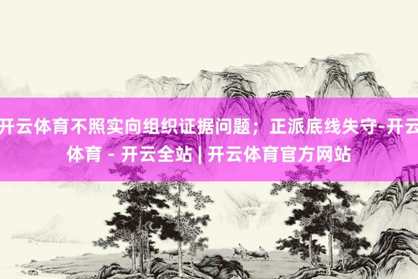 开云体育不照实向组织证据问题；正派底线失守-开云体育 - 开云全站 | 开云体育官方网站