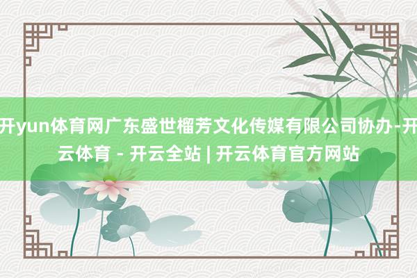 开yun体育网广东盛世榴芳文化传媒有限公司协办-开云体育 - 开云全站 | 开云体育官方网站