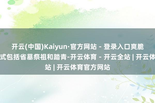 开云(中国)Kaiyun·官方网站 - 登录入口爽脆节的非遗形式包括省墓祭祖和踏青-开云体育 - 开云全站 | 开云体育官方网站