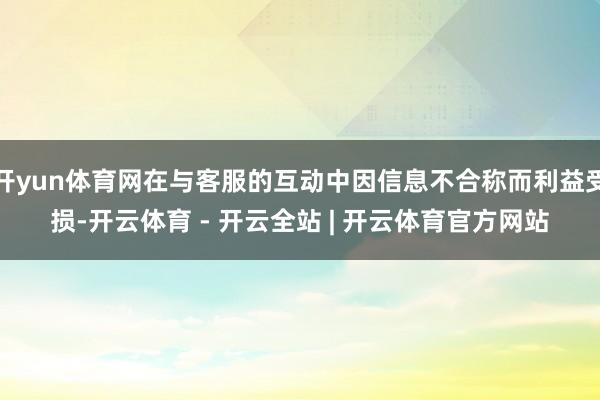 开yun体育网在与客服的互动中因信息不合称而利益受损-开云体育 - 开云全站 | 开云体育官方网站