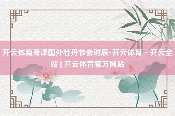 开云体育菏泽国外牡丹节会时辰-开云体育 - 开云全站 | 开云体育官方网站
