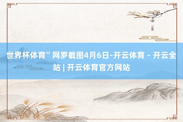 世界杯体育”网罗截图　　4月6日-开云体育 - 开云全站 | 开云体育官方网站