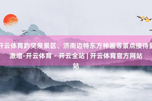 开云体育趵突泉景区、济南边特东方神画等景点接待量激增-开云体育 - 开云全站 | 开云体育官方网站