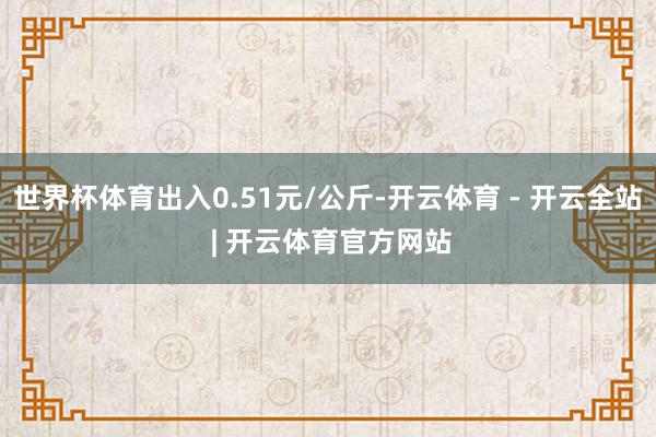 世界杯体育出入0.51元/公斤-开云体育 - 开云全站 | 开云体育官方网站