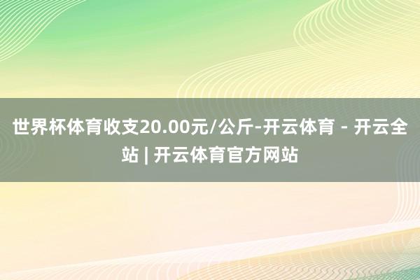 世界杯体育收支20.00元/公斤-开云体育 - 开云全站 | 开云体育官方网站