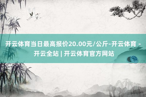 开云体育当日最高报价20.00元/公斤-开云体育 - 开云全站 | 开云体育官方网站