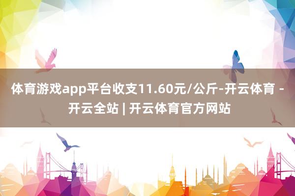 体育游戏app平台收支11.60元/公斤-开云体育 - 开云全站 | 开云体育官方网站