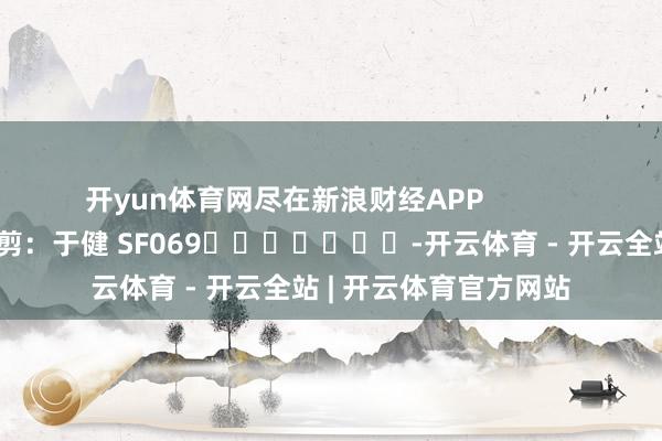 开yun体育网尽在新浪财经APP 牵累裁剪:于健 SF069 -开云体育 - 开云全站 | 开云体育官方网站