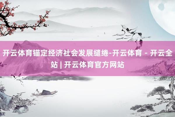 开云体育锚定经济社会发展缱绻-开云体育 - 开云全站 | 开云体育官方网站