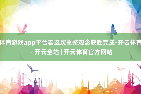 体育游戏app平台若这次重整观念获胜完成-开云体育 - 开云全站 | 开云体育官方网站