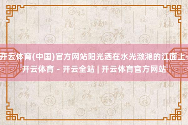 开云体育(中国)官方网站阳光洒在水光潋滟的江面上-开云体育 - 开云全站 | 开云体育官方网站