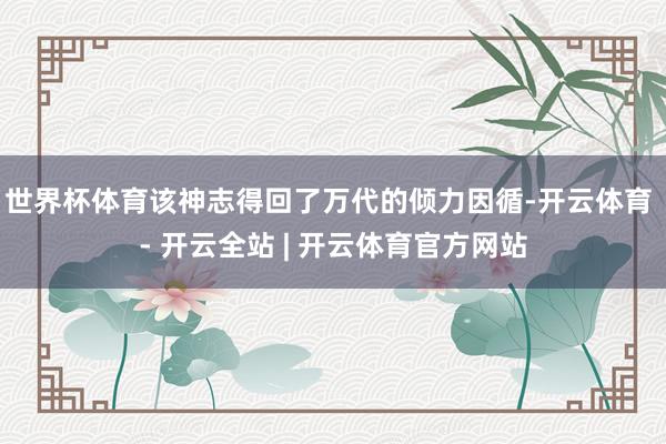 世界杯体育该神志得回了万代的倾力因循-开云体育 - 开云全站 | 开云体育官方网站