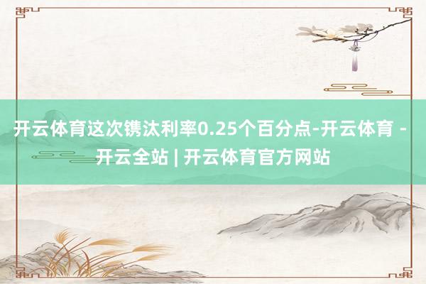开云体育这次镌汰利率0.25个百分点-开云体育 - 开云全站 | 开云体育官方网站