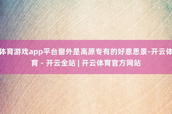 体育游戏app平台窗外是高原专有的好意思景-开云体育 - 开云全站 | 开云体育官方网站