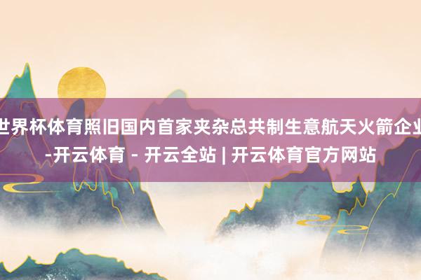 世界杯体育照旧国内首家夹杂总共制生意航天火箭企业-开云体育 - 开云全站 | 开云体育官方网站