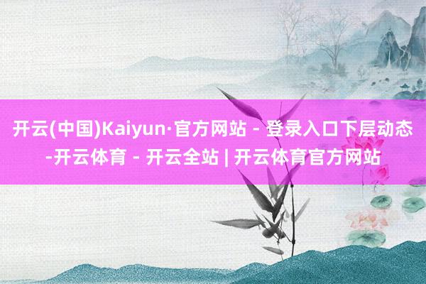 开云(中国)Kaiyun·官方网站 - 登录入口下层动态-开云体育 - 开云全站 | 开云体育官方网站