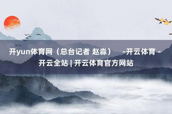 开yun体育网（总台记者 赵淼）    -开云体育 - 开云全站 | 开云体育官方网站
