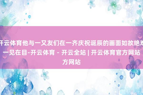 开云体育他与一又友们在一齐庆祝诞辰的画面如故绝难一见在目-开云体育 - 开云全站 | 开云体育官方网站