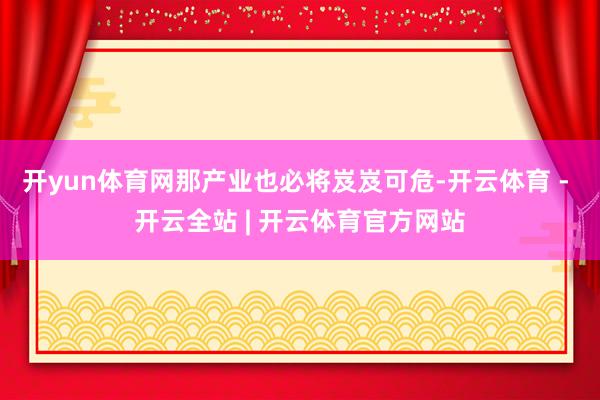 开yun体育网那产业也必将岌岌可危-开云体育 - 开云全站 | 开云体育官方网站