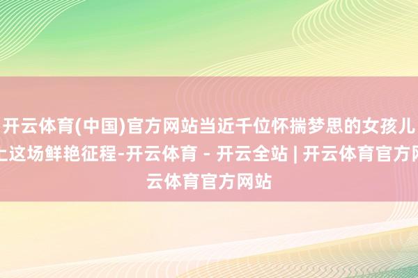 开云体育(中国)官方网站当近千位怀揣梦思的女孩儿踏上这场鲜艳征程-开云体育 - 开云全站 | 开云体育官方网站