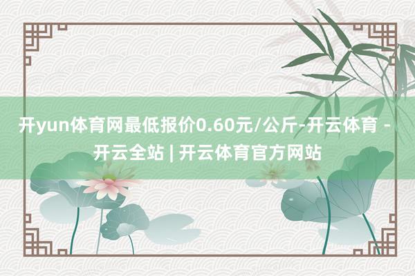 开yun体育网最低报价0.60元/公斤-开云体育 - 开云全站 | 开云体育官方网站