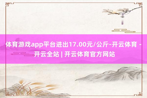 体育游戏app平台进出17.00元/公斤-开云体育 - 开云全站 | 开云体育官方网站