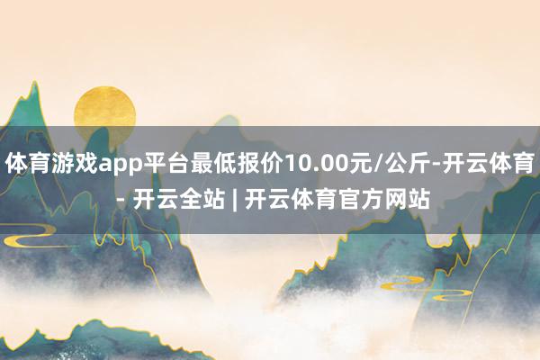 体育游戏app平台最低报价10.00元/公斤-开云体育 - 开云全站 | 开云体育官方网站