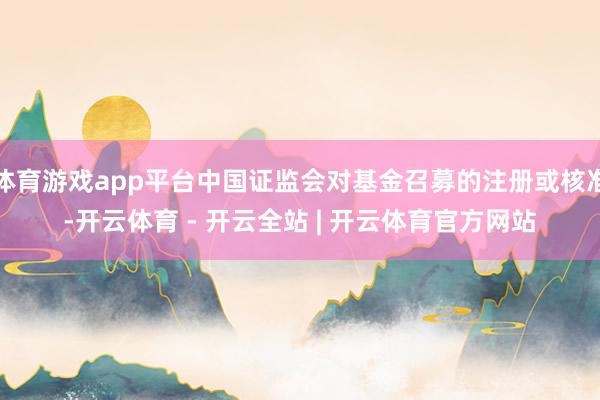 体育游戏app平台中国证监会对基金召募的注册或核准-开云体育 - 开云全站 | 开云体育官方网站