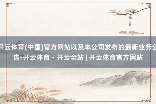 开云体育(中国)官方网站以及本公司发布的最新业务公告-开云体育 - 开云全站 | 开云体育官方网站