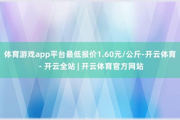 体育游戏app平台最低报价1.60元/公斤-开云体育 - 开云全站 | 开云体育官方网站