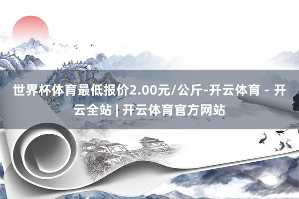 世界杯体育最低报价2.00元/公斤-开云体育 - 开云全站 | 开云体育官方网站