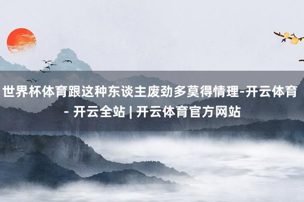 世界杯体育跟这种东谈主废劲多莫得情理-开云体育 - 开云全站 | 开云体育官方网站
