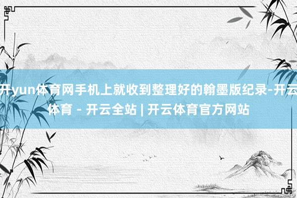 开yun体育网手机上就收到整理好的翰墨版纪录-开云体育 - 开云全站 | 开云体育官方网站
